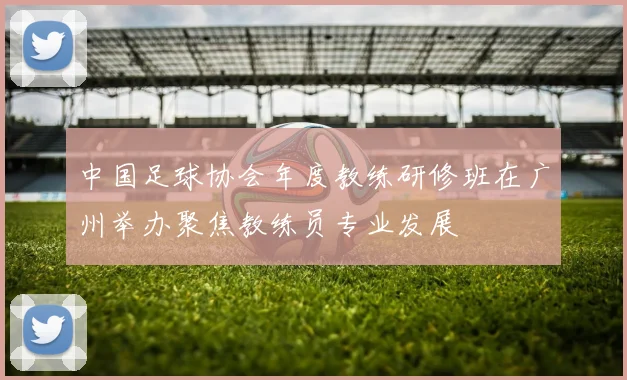 中国足球协会年度教练研修班在广州举办聚焦教练员专业发展
